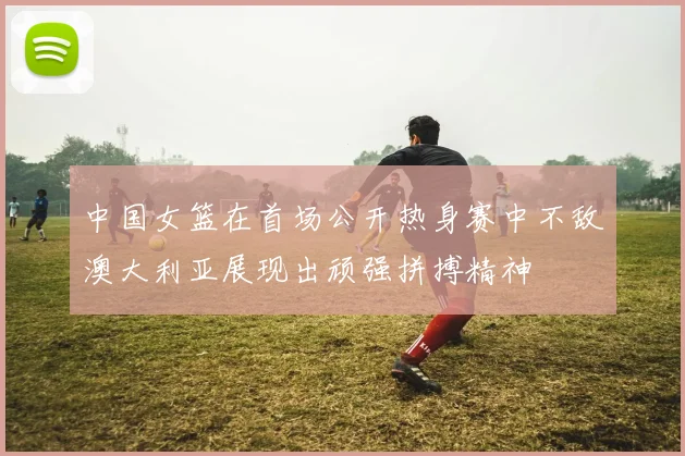 中国女篮在首场公开热身赛中不敌澳大利亚展现出顽强拼搏精神
