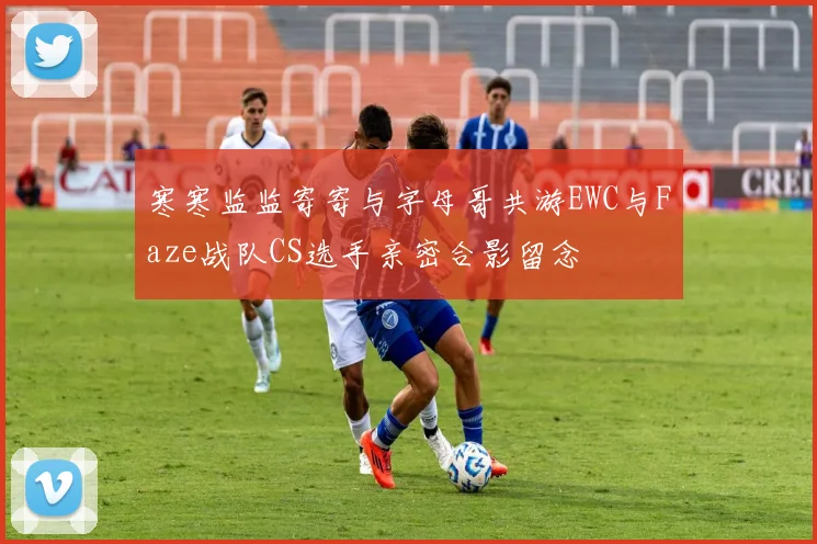 寒寒监监寄寄与字母哥共游EWC与Faze战队CS选手亲密合影留念