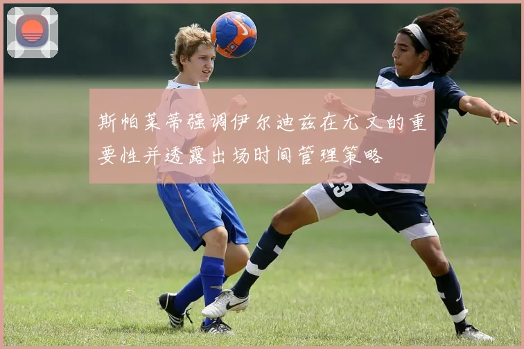斯帕莱蒂强调伊尔迪兹在尤文的重要性并透露出场时间管理策略