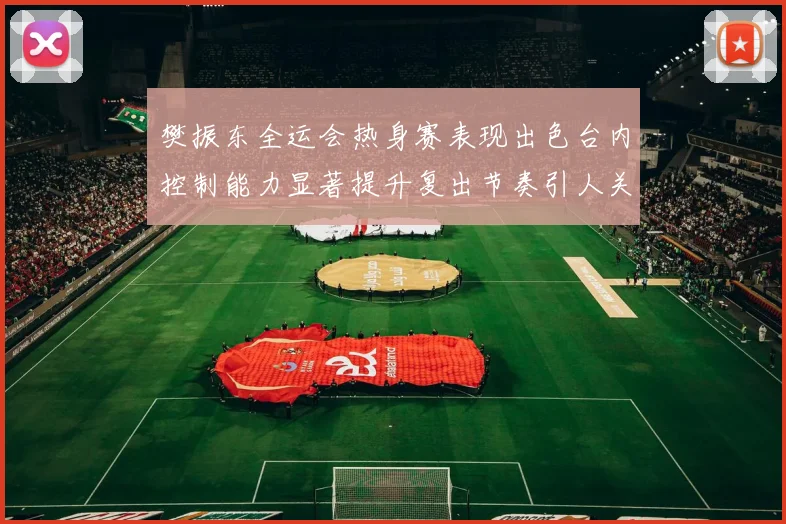 樊振东全运会热身赛表现出色台内控制能力显著提升复出节奏引人关注