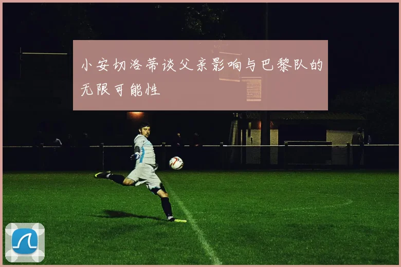 小安切洛蒂谈父亲影响与巴黎队的无限可能性