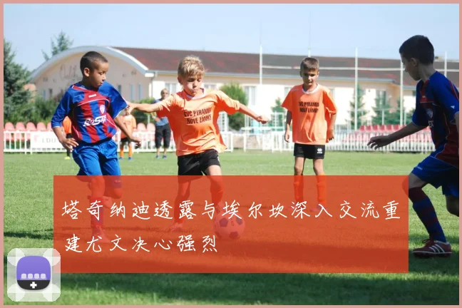 塔奇纳迪透露与埃尔坎深入交流重建尤文决心强烈