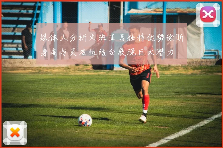 媒体人分析文班亚马独特优势徐昕身高与灵活性结合展现巨大潜力