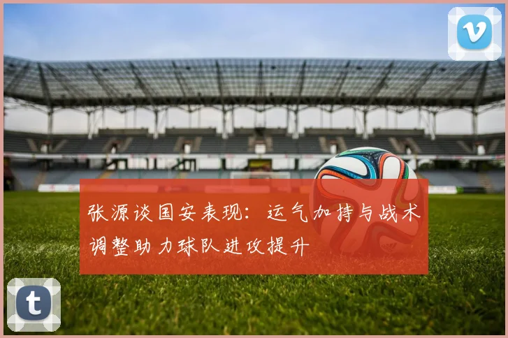张源谈国安表现：运气加持与战术调整助力球队进攻提升