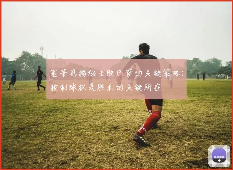 塞蒂恩揭秘击败巴萨的关键策略：控制球权是胜利的关键所在