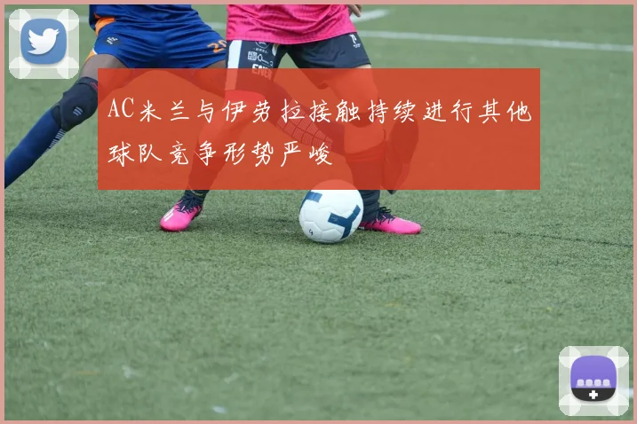 AC米兰与伊劳拉接触持续进行其他球队竞争形势严峻