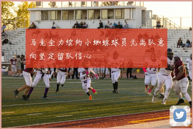 马竞全力续约小蜘蛛球员无离队意向坚定留队信心