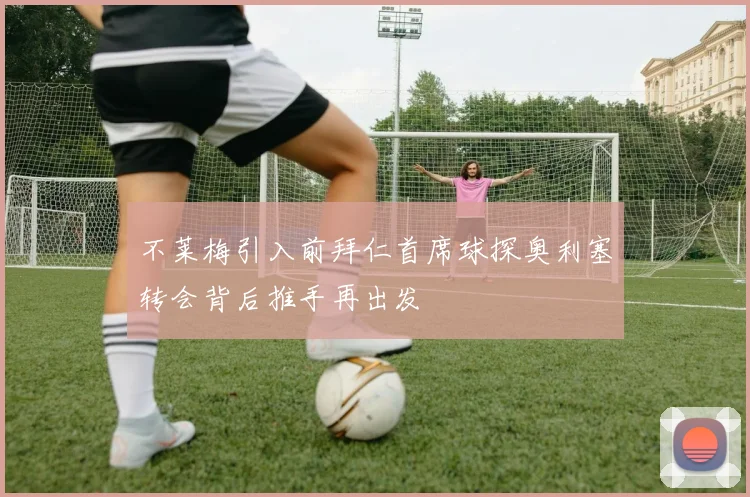 不莱梅引入前拜仁首席球探奥利塞转会背后推手再出发