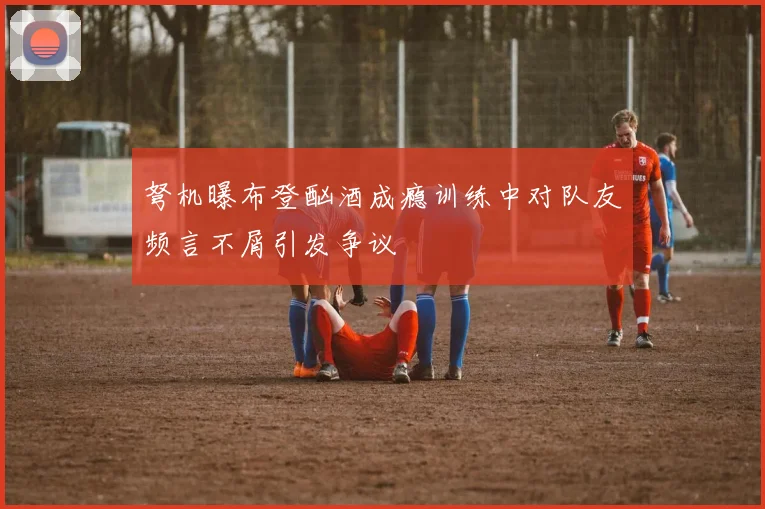 弩机曝布登酗酒成瘾训练中对队友频言不屑引发争议