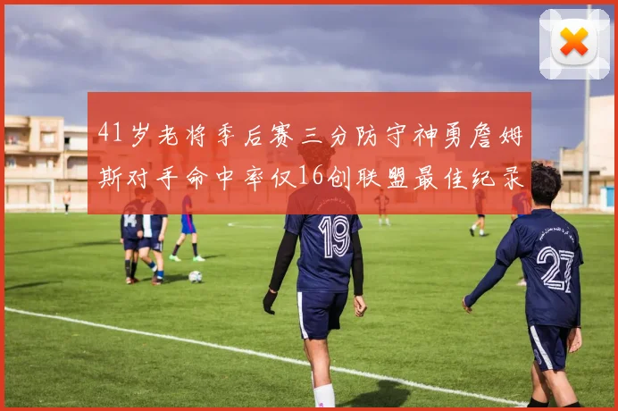 41岁老将季后赛三分防守神勇詹姆斯对手命中率仅16创联盟最佳纪录