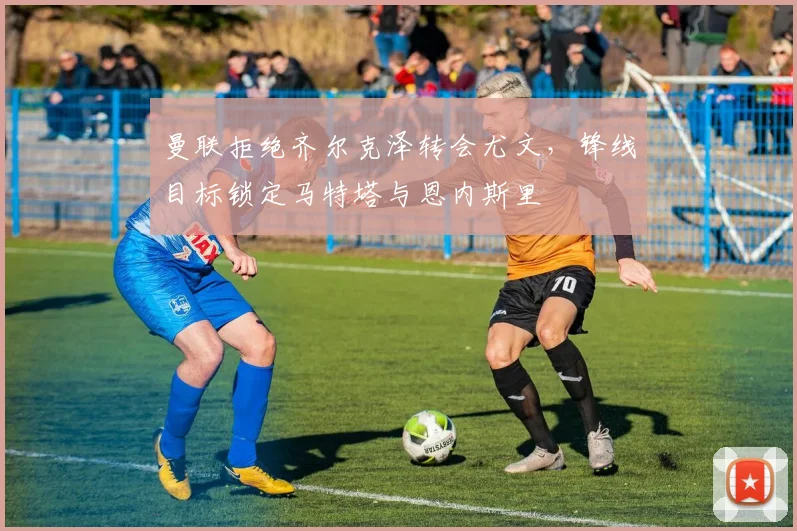 曼联拒绝齐尔克泽转会尤文，锋线目标锁定马特塔与恩内斯里